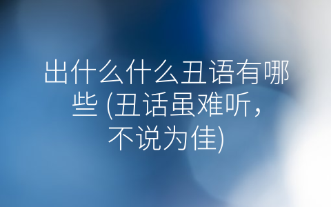 出什么什么丑语有哪些 (丑话虽难听，不说为佳)