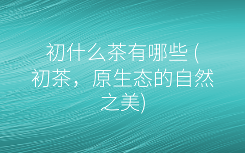 初什么茶有哪些 (初茶，原生态的自然之美)