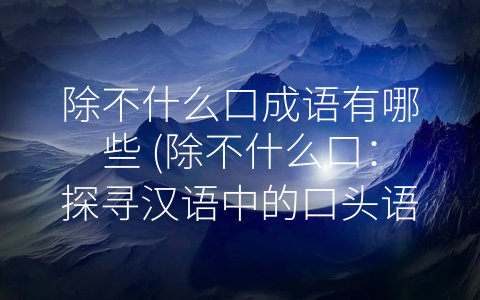 除不什么口成语有哪些 (除不什么口：探寻汉语中的口头语和成语)