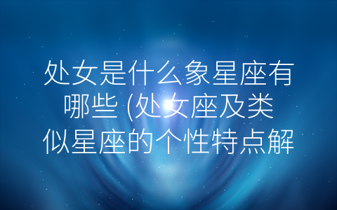 处女是什么象星座有哪些 (处女座及类似星座的个性特点解读)