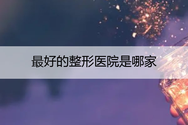 最好的整形医院是哪家 最好的整形医院是哪家好