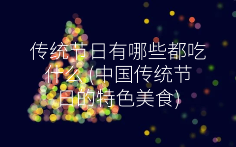传统节日有哪些都吃什么 (中国传统节日的特色美食)