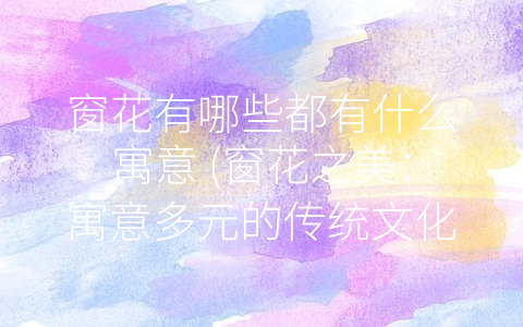 窗花有哪些都有什么寓意 (窗花之美：寓意多元的传统文化艺术)