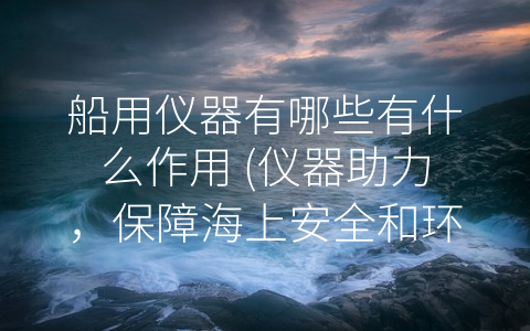 船用仪器有哪些有什么作用 (仪器助力，保障海上安全和环境保护)