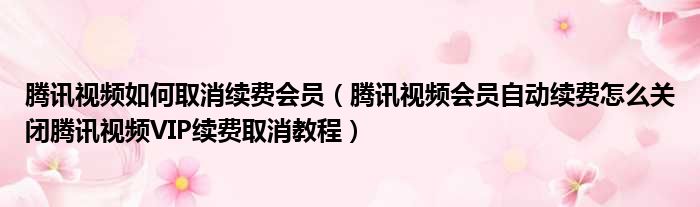腾讯视频如何取消续费会员 腾讯视频会员自动续费怎么关闭腾讯视频VIP续费取消教程
