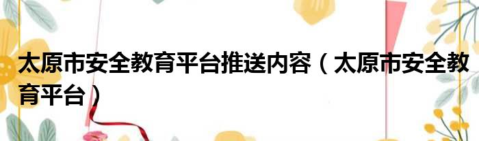 太原市安全教育平台推送内容 太原市安全教育平台