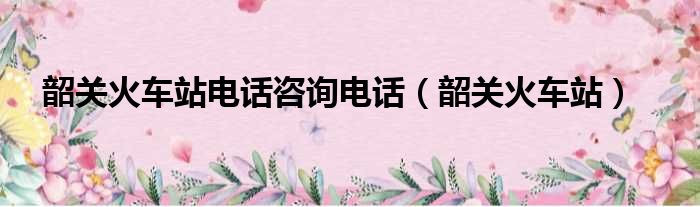 韶关火车站电话咨询电话 韶关火车站
