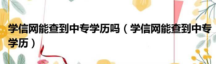 学信网能查到中专学历吗 学信网能查到中专学历