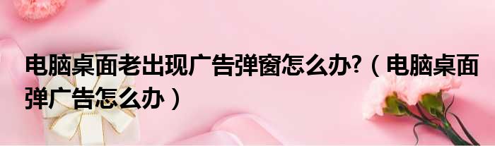 电脑桌面老出现广告弹窗怎么办  电脑桌面弹广告怎么办
