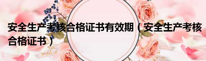 安全生产考核合格证书有效期 安全生产考核合格证书