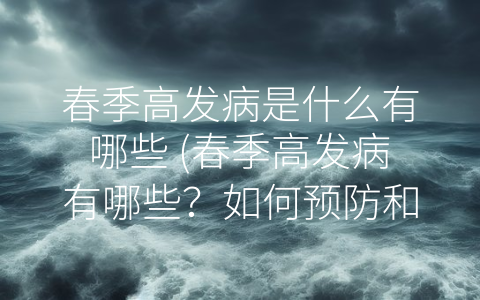 春季高发病是什么有哪些 (春季高发病有哪些？如何预防和治疗？)
