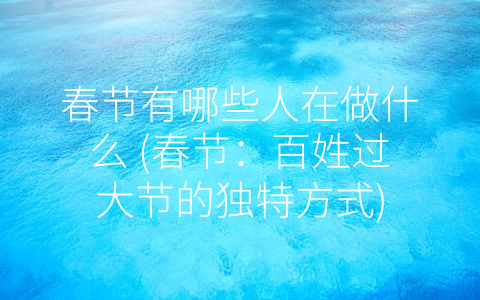 春节有哪些人在做什么 (春节：百姓过大节的独特方式)