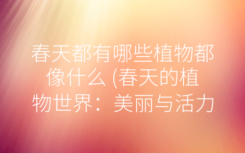 春天都有哪些植物都像什么 (春天的植物世界：美丽与活力兼具)