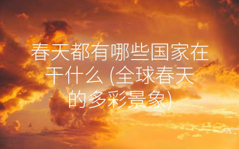 春天都有哪些国家在干什么 (全球春天的多彩景象)