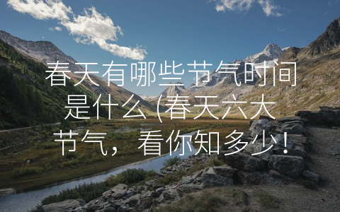 春天有哪些节气时间是什么 (春天六大节气，看你知多少！)