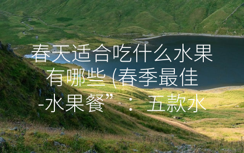 春天适合吃什么水果有哪些 (春季最佳-水果餐”：五款水果让你健康又美味)