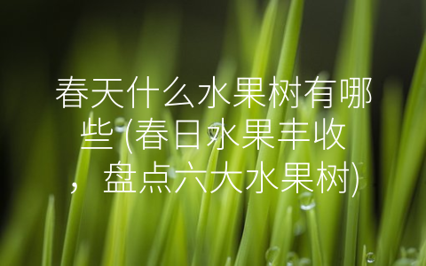 春天什么水果树有哪些 (春日水果丰收，盘点六大水果树)