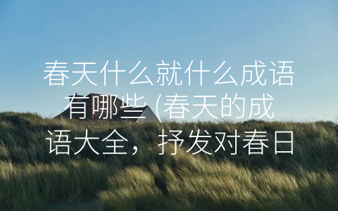 春天什么就什么成语有哪些 (春天的成语大全，抒发对春日生机和希望的美好向往)