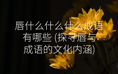 唇什么什么什么成语有哪些 (探寻唇与成语的文化内涵)