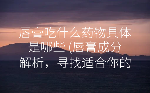 唇膏吃什么药物具体是哪些 (唇膏成分解析，寻找适合你的唇膏。)