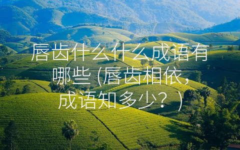 唇齿什么什么成语有哪些 (唇齿相依，成语知多少？)