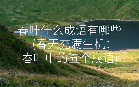 春叶什么成语有哪些 (春天充满生机：春叶中的五个成语)