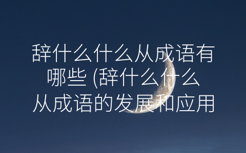 辞什么什么从成语有哪些 (辞什么什么从成语的发展和应用)