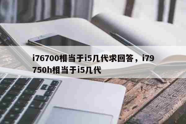 i76700相当于i5几代求回答 i79750h相当于i5几代