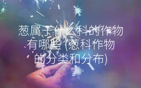 葱属于什么科的作物有哪些 (葱科作物的分类和分布)