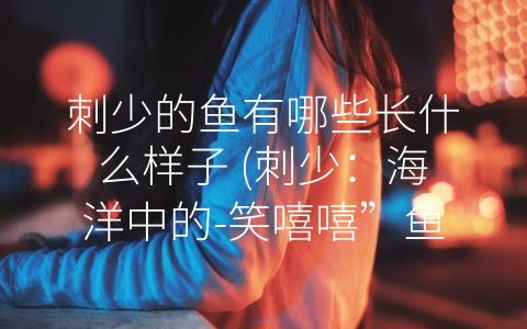 刺少的鱼有哪些长什么样子 (刺少：海洋中的-笑嘻嘻”鱼)