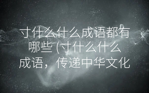寸什么什么成语都有哪些 (寸什么什么成语，传递中华文化的智慧与魅力)
