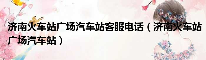 济南火车站广场汽车站客服电话 济南火车站广场汽车站