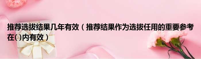 推荐选拔结果几年有效 推荐结果作为选拔任用的重要参考在  内有效