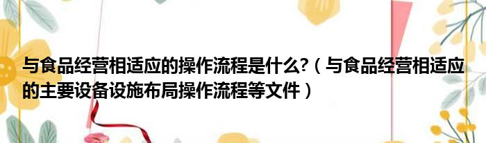 与食品经营相适应的操作流程是什么  与食品经营相适应的主要设备设施布局操作流程等文件