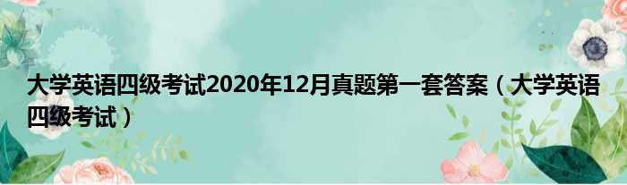大学英语四级考试2020年12月真题第一套答案 大学英语四级考试