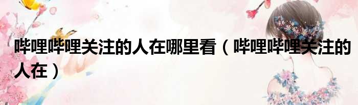 哔哩哔哩关注的人在哪里看 哔哩哔哩关注的人在