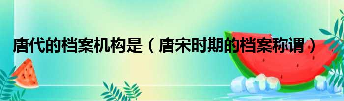 唐代的档案机构是 唐宋时期的档案称谓