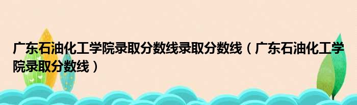广东石油化工学院录取分数线录取分数线 广东石油化工学院录取分数线