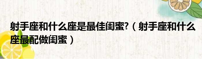 射手座和什么座是最佳闺蜜  射手座和什么座最配做闺蜜