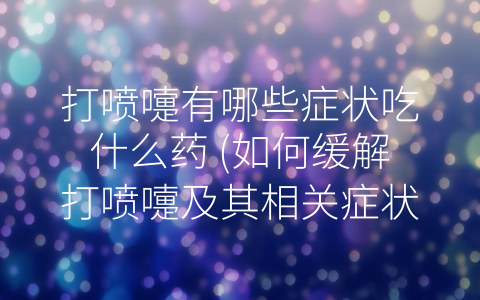 打喷嚏有哪些症状吃什么药 (如何缓解打喷嚏及其相关症状？)