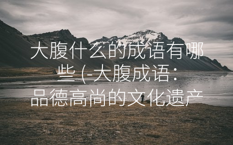 大腹什么的成语有哪些 (-大腹成语：品德高尚的文化遗产”)