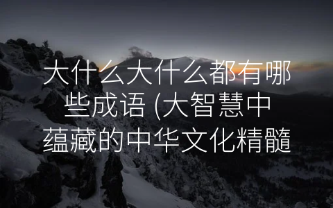 大什么大什么都有哪些成语 (大智慧中蕴藏的中华文化精髓)
