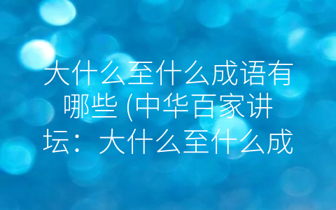 大什么至什么成语有哪些 (中华百家讲坛：大什么至什么成语的历史与文化内涵)