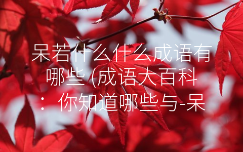 呆若什么什么成语有哪些 (成语大百科：你知道哪些与-呆若”有关的成语？)