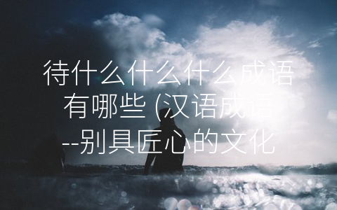 待什么什么什么成语有哪些 (汉语成语--别具匠心的文化符号)