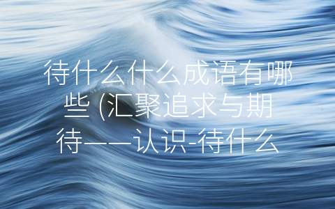 待什么什么成语有哪些 (汇聚追求与期待——认识-待什么什么”成语)