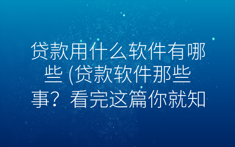 贷款用什么软件有哪些 (贷款软件那些事？看完这篇你就知道了)
