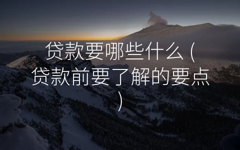 贷款要哪些什么 (贷款前要了解的要点)