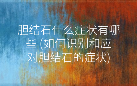 胆结石什么症状有哪些 (如何识别和应对胆结石的症状)