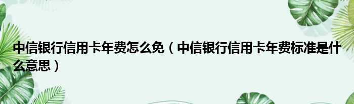 中信银行信用卡年费怎么免 中信银行信用卡年费标准是什么意思